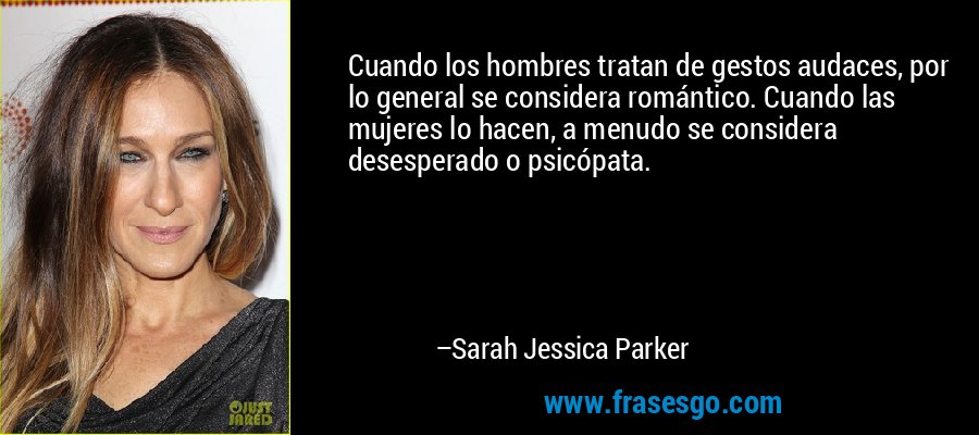 Cuando los hombres tratan de gestos audaces, por lo general se considera romántico. Cuando las mujeres lo hacen, a menudo se considera desesperado o psicópata. – Sarah Jessica Parker