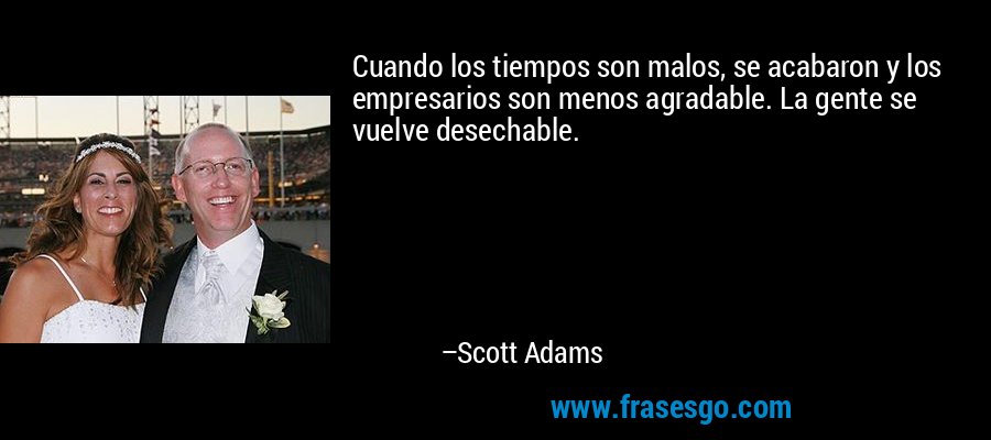 Cuando los tiempos son malos, se acabaron y los empresarios son menos agradable. La gente se vuelve desechable. – Scott Adams