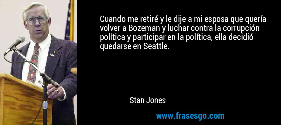 Cuando me retiré y le dije a mi esposa que quería volver a Bozeman y luchar contra la corrupción política y participar en la política, ella decidió quedarse en Seattle. – Stan Jones