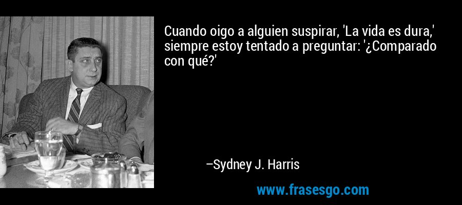 Cuando oigo a alguien suspirar, 'La vida es dura,' siempre estoy tentado a preguntar: '¿Comparado con qué?' – Sydney J. Harris