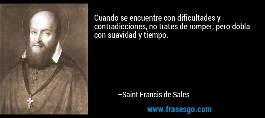 Cuando se encuentre con dificultades y contradicciones, no trates de romper, pero dobla con suavidad y tiempo. – Saint Francis de Sales