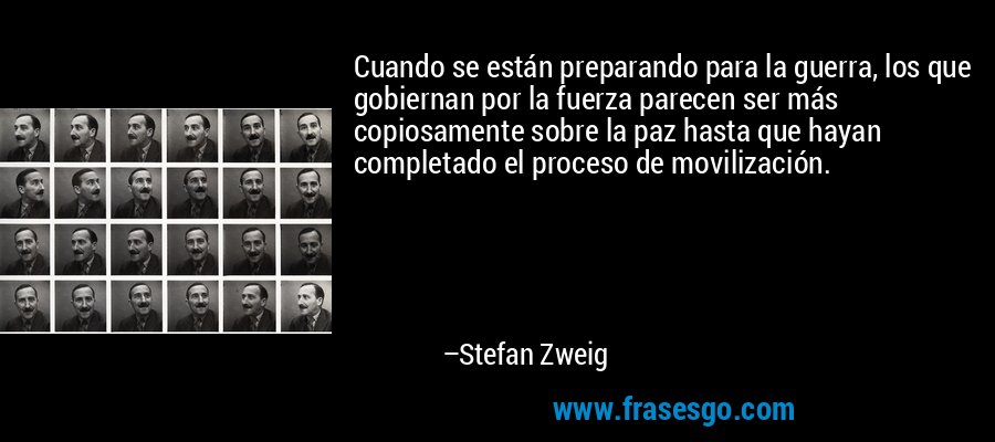 Cuando se están preparando para la guerra, los que gobiernan por la fuerza parecen ser más copiosamente sobre la paz hasta que hayan completado el proceso de movilización. – Stefan Zweig