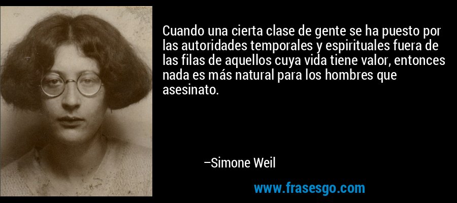 Cuando una cierta clase de gente se ha puesto por las autoridades temporales y espirituales fuera de las filas de aquellos cuya vida tiene valor, entonces nada es más natural para los hombres que asesinato. – Simone Weil