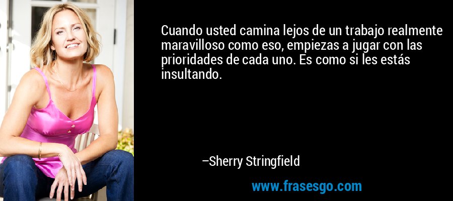 Cuando usted camina lejos de un trabajo realmente maravilloso como eso, empiezas a jugar con las prioridades de cada uno. Es como si les estás insultando. – Sherry Stringfield