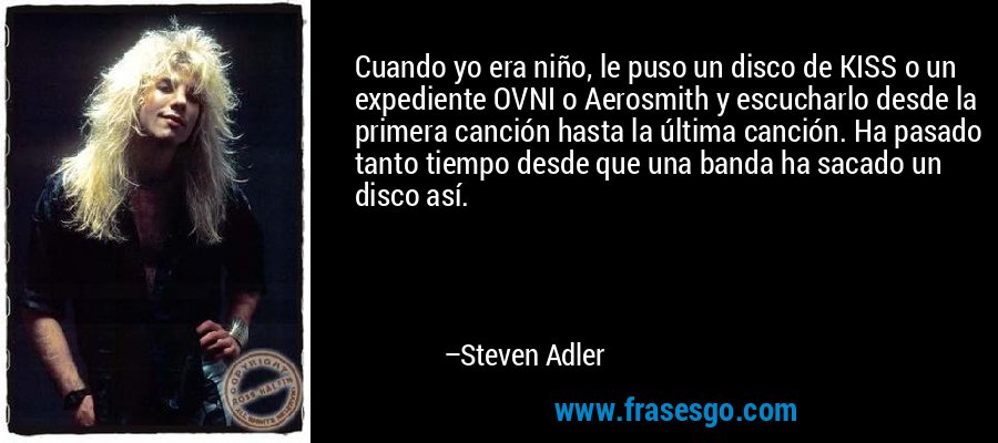 Cuando yo era niño, le puso un disco de KISS o un expediente OVNI o Aerosmith y escucharlo desde la primera canción hasta la última canción. Ha pasado tanto tiempo desde que una banda ha sacado un disco así. – Steven Adler