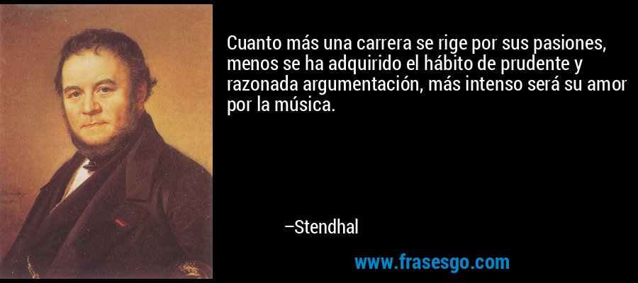 Cuanto más una carrera se rige por sus pasiones, menos se ha adquirido el hábito de prudente y razonada argumentación, más intenso será su amor por la música. – Stendhal