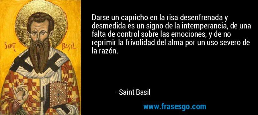 Darse un capricho en la risa desenfrenada y desmedida es un signo de la intemperancia, de una falta de control sobre las emociones, y de no reprimir la frivolidad del alma por un uso severo de la razón. – Saint Basil
