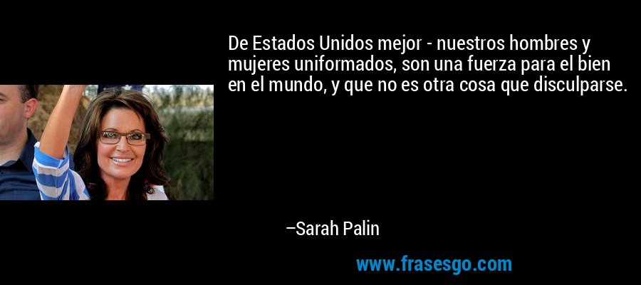De Estados Unidos mejor - nuestros hombres y mujeres uniformados, son una fuerza para el bien en el mundo, y que no es otra cosa que disculparse. – Sarah Palin