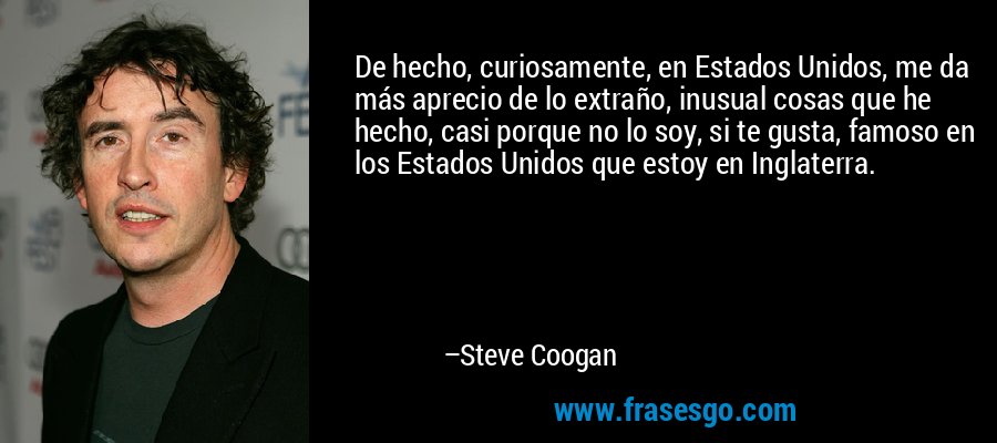 De hecho, curiosamente, en Estados Unidos, me da más aprecio de lo extraño, inusual cosas que he hecho, casi porque no lo soy, si te gusta, famoso en los Estados Unidos que estoy en Inglaterra. – Steve Coogan
