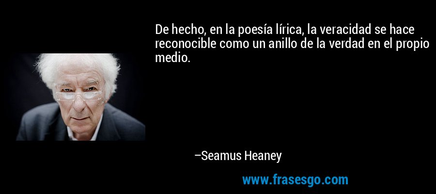 De hecho, en la poesía lírica, la veracidad se hace reconocible como un anillo de la verdad en el propio medio. – Seamus Heaney