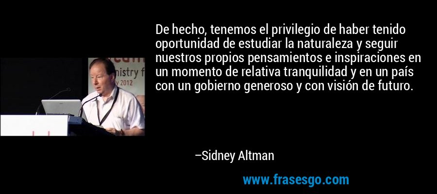De hecho, tenemos el privilegio de haber tenido oportunidad de estudiar la naturaleza y seguir nuestros propios pensamientos e inspiraciones en un momento de relativa tranquilidad y en un país con un gobierno generoso y con visión de futuro. – Sidney Altman