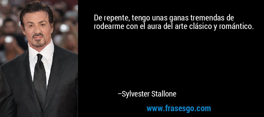 De repente, tengo unas ganas tremendas de rodearme con el aura del arte clásico y romántico. – Sylvester Stallone