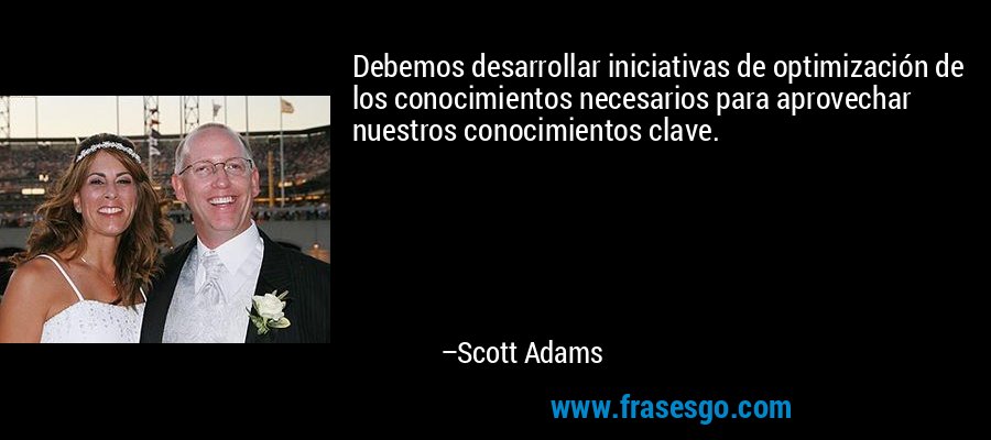 Debemos desarrollar iniciativas de optimización de los conocimientos necesarios para aprovechar nuestros conocimientos clave. – Scott Adams