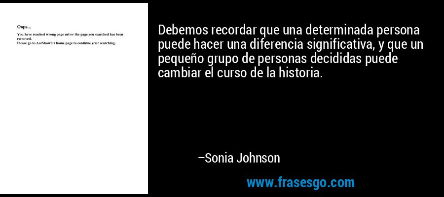 Debemos recordar que una determinada persona puede hacer una diferencia significativa, y que un pequeño grupo de personas decididas puede cambiar el curso de la historia. – Sonia Johnson