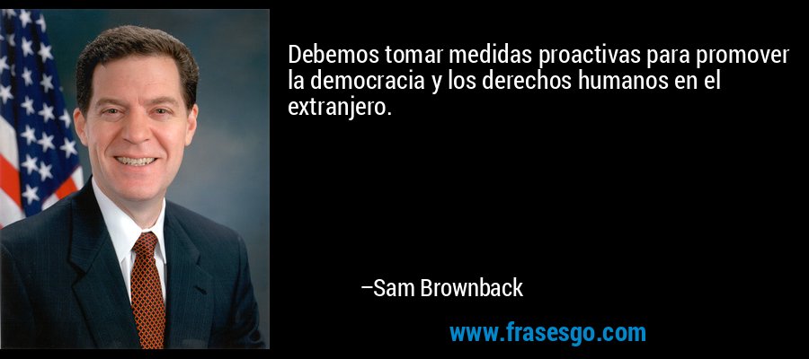 Debemos tomar medidas proactivas para promover la democracia y los derechos humanos en el extranjero. – Sam Brownback