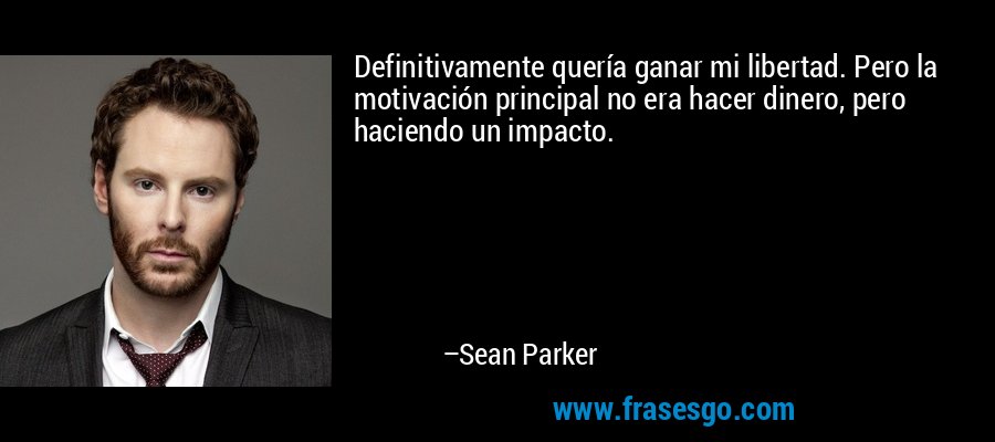 Definitivamente quería ganar mi libertad. Pero la motivación principal no era hacer dinero, pero haciendo un impacto. – Sean Parker