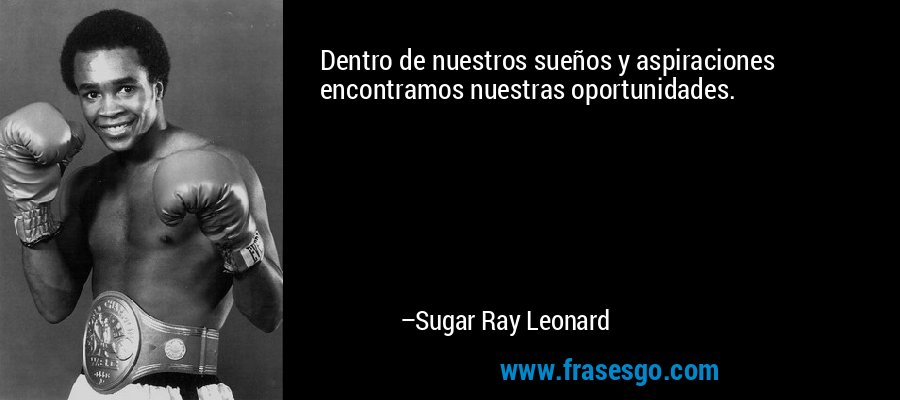 Dentro de nuestros sueños y aspiraciones encontramos nuestras oportunidades. – Sugar Ray Leonard