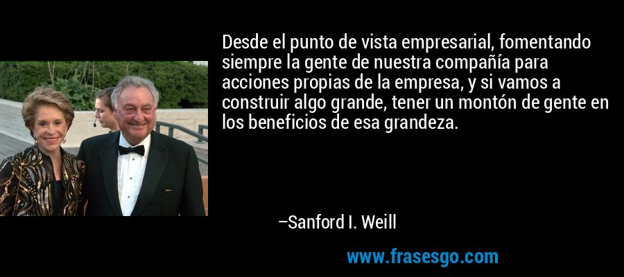 Desde el punto de vista empresarial, fomentando siempre la gente de nuestra compañía para acciones propias de la empresa, y si vamos a construir algo grande, tener un montón de gente en los beneficios de esa grandeza. – Sanford I. Weill