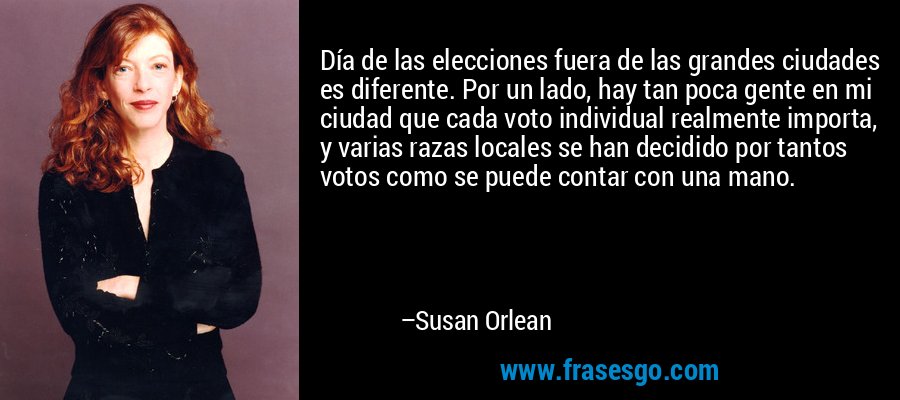 Día de las elecciones fuera de las grandes ciudades es diferente. Por un lado, hay tan poca gente en mi ciudad que cada voto individual realmente importa, y varias razas locales se han decidido por tantos votos como se puede contar con una mano. – Susan Orlean