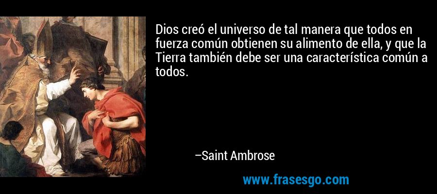 Dios creó el universo de tal manera que todos en fuerza común obtienen su alimento de ella, y que la Tierra también debe ser una característica común a todos. – Saint Ambrose