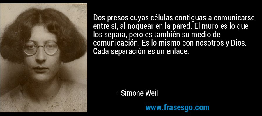 Dos presos cuyas células contiguas a comunicarse entre sí, al noquear en la pared. El muro es lo que los separa, pero es también su medio de comunicación. Es lo mismo con nosotros y Dios. Cada separación es un enlace. – Simone Weil