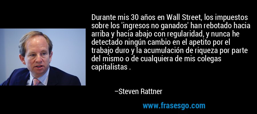 Durante mis 30 años en Wall Street, los impuestos sobre los 'ingresos no ganados' han rebotado hacia arriba y hacia abajo con regularidad, y nunca he detectado ningún cambio en el apetito por el trabajo duro y la acumulación de riqueza por parte del mismo o de cualquiera de mis colegas capitalistas . – Steven Rattner