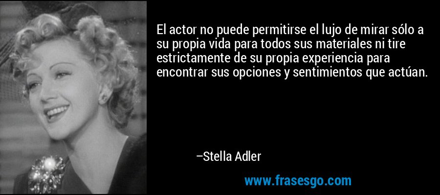 El actor no puede permitirse el lujo de mirar sólo a su propia vida para todos sus materiales ni tire estrictamente de su propia experiencia para encontrar sus opciones y sentimientos que actúan. – Stella Adler