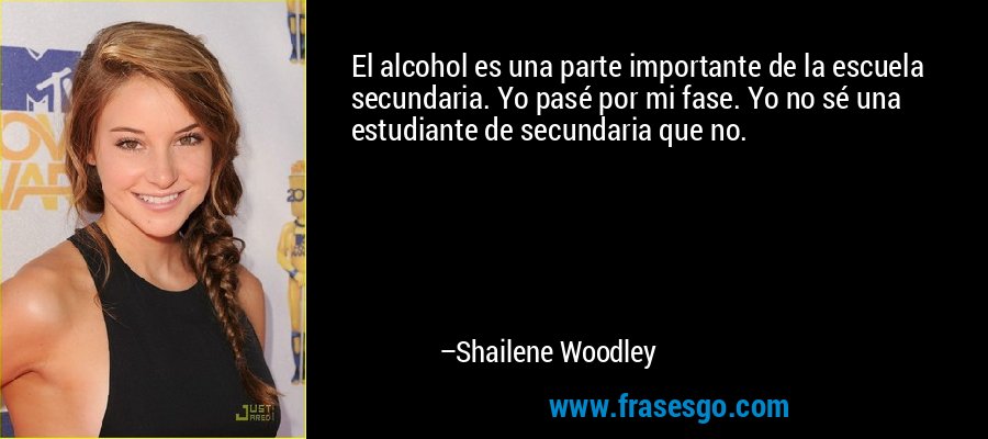 El alcohol es una parte importante de la escuela secundaria. Yo pasé por mi fase. Yo no sé una estudiante de secundaria que no. – Shailene Woodley