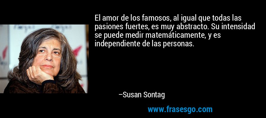 El amor de los famosos, al igual que todas las pasiones fuertes, es muy abstracto. Su intensidad se puede medir matemáticamente, y es independiente de las personas. – Susan Sontag