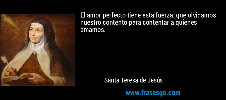 El amor perfecto tiene esta fuerza: que olvidamos nuestro contento para contentar a quienes amamos. – Santa Teresa de Jesús