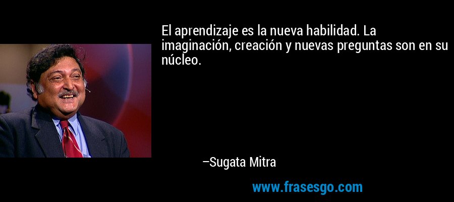 El aprendizaje es la nueva habilidad. La imaginación, creación y nuevas preguntas son en su núcleo. – Sugata Mitra