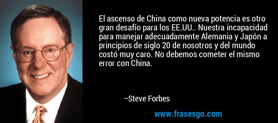 El ascenso de China como nueva potencia es otro gran desafío para los EE.UU.. Nuestra incapacidad para manejar adecuadamente Alemania y Japón a principios de siglo 20 de nosotros y del mundo costó muy caro. No debemos cometer el mismo error con China. – Steve Forbes