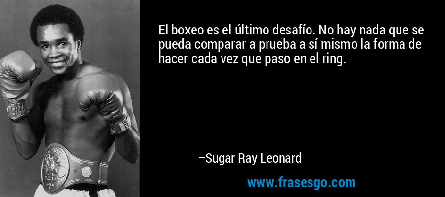 El boxeo es el último desafío. No hay nada que se pueda comparar a prueba a sí mismo la forma de hacer cada vez que paso en el ring. – Sugar Ray Leonard