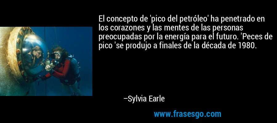 El concepto de 'pico del petróleo' ha penetrado en los corazones y las mentes de las personas preocupadas por la energía para el futuro. 'Peces de pico 'se produjo a finales de la década de 1980. – Sylvia Earle