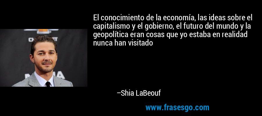 El conocimiento de la economía, las ideas sobre el capitalismo y el gobierno, el futuro del mundo y la geopolítica eran cosas que yo estaba en realidad nunca han visitado – Shia LaBeouf