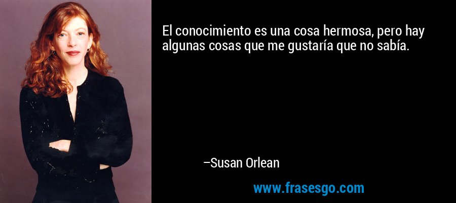 El conocimiento es una cosa hermosa, pero hay algunas cosas que me gustaría que no sabía. – Susan Orlean
