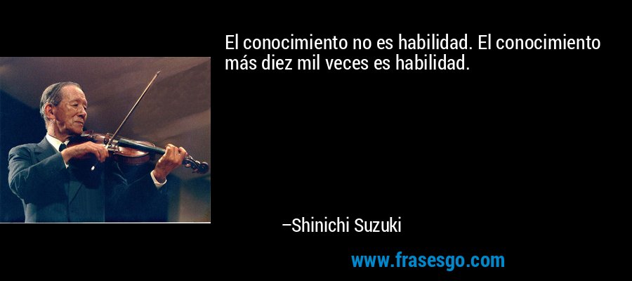 El conocimiento no es habilidad. El conocimiento más diez mil veces es habilidad. – Shinichi Suzuki