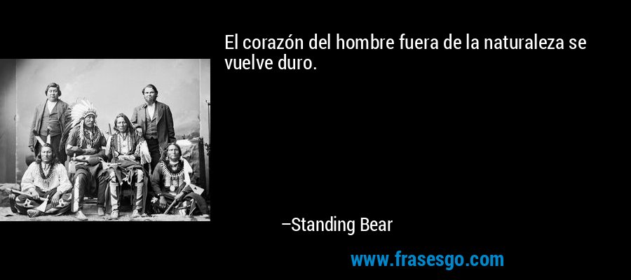 El corazón del hombre fuera de la naturaleza se vuelve duro. – Standing Bear