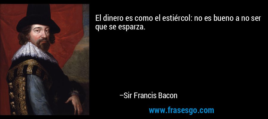 El dinero es como el estiércol: no es bueno a no ser que se esparza. – Sir Francis Bacon