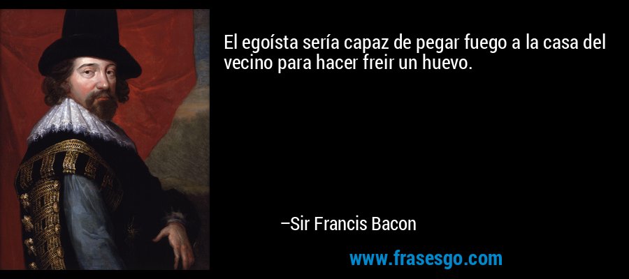 El egoísta sería capaz de pegar fuego a la casa del vecino para hacer freir un huevo. – Sir Francis Bacon