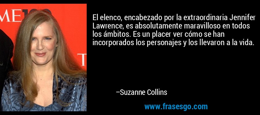 El elenco, encabezado por la extraordinaria Jennifer Lawrence, es absolutamente maravilloso en todos los ámbitos. Es un placer ver cómo se han incorporados los personajes y los llevaron a la vida. – Suzanne Collins