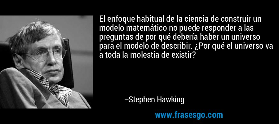 El enfoque habitual de la ciencia de construir un modelo matemático no puede responder a las preguntas de por qué debería haber un universo para el modelo de describir. ¿Por qué el universo va a toda la molestia de existir? – Stephen Hawking