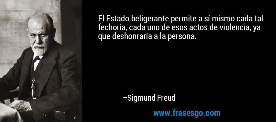 El Estado beligerante permite a sí mismo cada tal fechoría, cada uno de esos actos de violencia, ya que deshonraría a la persona. – Sigmund Freud