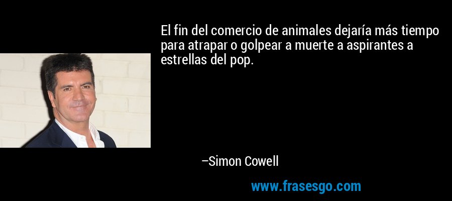 El fin del comercio de animales dejaría más tiempo para atrapar o golpear a muerte a aspirantes a estrellas del pop. – Simon Cowell