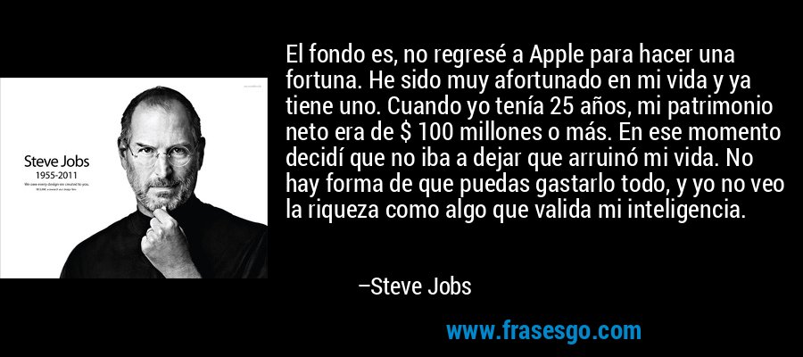 El fondo es, no regresé a Apple para hacer una fortuna. He sido muy afortunado en mi vida y ya tiene uno. Cuando yo tenía 25 años, mi patrimonio neto era de $ 100 millones o más. En ese momento decidí que no iba a dejar que arruinó mi vida. No hay forma de que puedas gastarlo todo, y yo no veo la riqueza como algo que valida mi inteligencia. – Steve Jobs