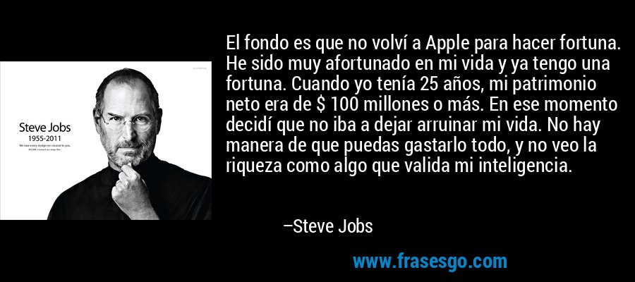 El fondo es que no volví a Apple para hacer fortuna. He sido muy afortunado en mi vida y ya tengo una fortuna. Cuando yo tenía 25 años, mi patrimonio neto era de $ 100 millones o más. En ese momento decidí que no iba a dejar arruinar mi vida. No hay manera de que puedas gastarlo todo, y no veo la riqueza como algo que valida mi inteligencia. – Steve Jobs