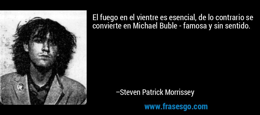 El fuego en el vientre es esencial, de lo contrario se convierte en Michael Buble - famosa y sin sentido. – Steven Patrick Morrissey