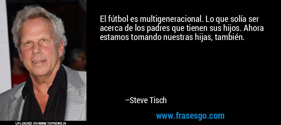 El fútbol es multigeneracional. Lo que solía ser acerca de los padres que tienen sus hijos. Ahora estamos tomando nuestras hijas, también. – Steve Tisch