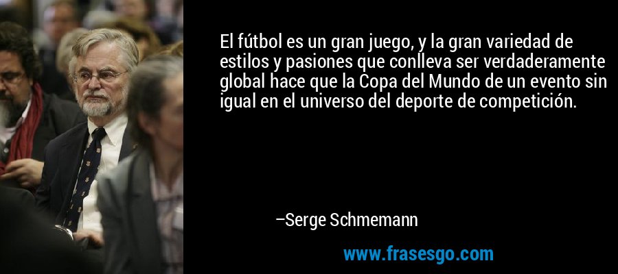 El fútbol es un gran juego, y la gran variedad de estilos y pasiones que conlleva ser verdaderamente global hace que la Copa del Mundo de un evento sin igual en el universo del deporte de competición. – Serge Schmemann