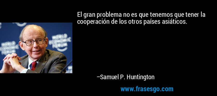 El gran problema no es que tenemos que tener la cooperación de los otros países asiáticos. – Samuel P. Huntington